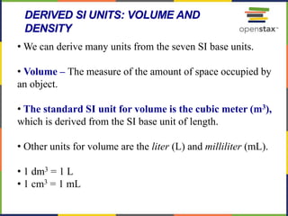 48
DERIVED SI UNITS: VOLUME AND
DENSITY
• We can derive many units from the seven SI base units.
• Volume – The measure of the amount of space occupied by
an object.
• The standard SI unit for volume is the cubic meter (m3),
which is derived from the SI base unit of length.
• Other units for volume are the liter (L) and milliliter (mL).
• 1 dm3 = 1 L
• 1 cm3 = 1 mL
 
