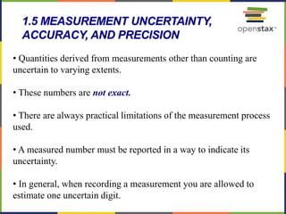 52
• Quantities derived from measurements other than counting are
uncertain to varying extents.
• These numbers are not exact.
• There are always practical limitations of the measurement process
used.
• A measured number must be reported in a way to indicate its
uncertainty.
• In general, when recording a measurement you are allowed to
estimate one uncertain digit.
1.5 MEASUREMENT UNCERTAINTY,
ACCURACY, AND PRECISION
 