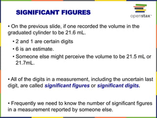 • On the previous slide, if one recorded the volume in the
graduated cylinder to be 21.6 mL.
• 2 and 1 are certain digits
• 6 is an estimate.
• Someone else might perceive the volume to be 21.5 mL or
21.7mL.
• All of the digits in a measurement, including the uncertain last
digit, are called significant figures or significant digits.
• Frequently we need to know the number of significant figures
in a measurement reported by someone else.
SIGNIFICANT FIGURES
 