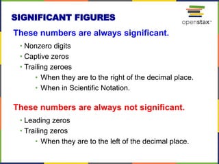 These numbers are always significant.
• Nonzero digits
• Captive zeros
• Trailing zeroes
• When they are to the right of the decimal place.
• When in Scientific Notation.
These numbers are always not significant.
• Leading zeros
• Trailing zeros
• When they are to the left of the decimal place.
SIGNIFICANT FIGURES
 