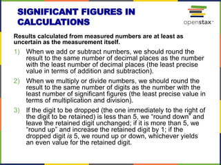 SIGNIFICANT FIGURES IN
CALCULATIONS
Results calculated from measured numbers are at least as
uncertain as the measurement itself.
1) When we add or subtract numbers, we should round the
result to the same number of decimal places as the number
with the least number of decimal places (the least precise
value in terms of addition and subtraction).
2) When we multiply or divide numbers, we should round the
result to the same number of digits as the number with the
least number of significant figures (the least precise value in
terms of multiplication and division).
3) If the digit to be dropped (the one immediately to the right of
the digit to be retained) is less than 5, we “round down” and
leave the retained digit unchanged; if it is more than 5, we
“round up” and increase the retained digit by 1; if the
dropped digit is 5, we round up or down, whichever yields
an even value for the retained digit.
 