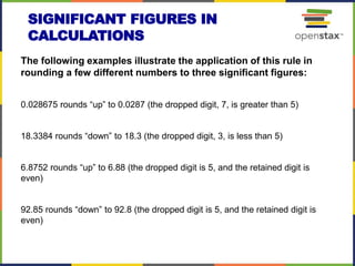 SIGNIFICANT FIGURES IN
CALCULATIONS
The following examples illustrate the application of this rule in
rounding a few different numbers to three significant figures:
0.028675 rounds “up” to 0.0287 (the dropped digit, 7, is greater than 5)
18.3384 rounds “down” to 18.3 (the dropped digit, 3, is less than 5)
6.8752 rounds “up” to 6.88 (the dropped digit is 5, and the retained digit is
even)
92.85 rounds “down” to 92.8 (the dropped digit is 5, and the retained digit is
even)
 