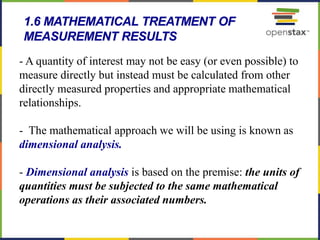 61
- A quantity of interest may not be easy (or even possible) to
measure directly but instead must be calculated from other
directly measured properties and appropriate mathematical
relationships.
- The mathematical approach we will be using is known as
dimensional analysis.
- Dimensional analysis is based on the premise: the units of
quantities must be subjected to the same mathematical
operations as their associated numbers.
1.6 MATHEMATICAL TREATMENT OF
MEASUREMENT RESULTS
 