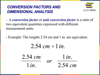62
- A conversion factor or unit conversion factor is a ratio of
two equivalent quantities expressed with different
measurement units.
- Example: The lengths 2.54 cm and 1 in. are equivalent.
CONVERSION FACTORS AND
DIMENSIONAL ANALYSIS
2.54 cm =1in.
2.54 cm
1in.
or
1in.
2.54 cm
 
