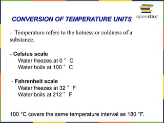 65
- Temperature refers to the hotness or coldness of a
substance.
- Celsius scale
Water freezes at 0 °C
Water boils at 100 °C
- Fahrenheit scale
Water freezes at 32 °F
Water boils at 212 °F
100 °C covers the same temperature interval as 180 °F.
CONVERSION OF TEMPERATURE UNITS
 
