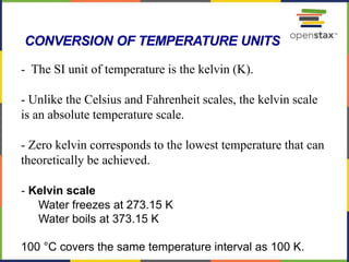 66
- The SI unit of temperature is the kelvin (K).
- Unlike the Celsius and Fahrenheit scales, the kelvin scale
is an absolute temperature scale.
- Zero kelvin corresponds to the lowest temperature that can
theoretically be achieved.
- Kelvin scale
Water freezes at 273.15 K
Water boils at 373.15 K
100 °C covers the same temperature interval as 100 K.
CONVERSION OF TEMPERATURE UNITS
 