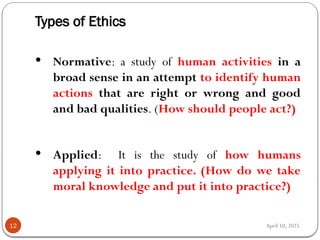 April 10, 2025
Types of Ethics
12
 Normative: a study of human activities in a
broad sense in an attempt to identify human
actions that are right or wrong and good
and bad qualities. (How should people act?)
 Applied: It is the study of how humans
applying it into practice. (How do we take
moral knowledge and put it into practice?)
 