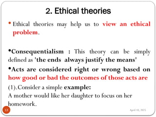 April 10, 2025
2. Ethical theories
13
 Ethical theories may help us to view an ethical
problem.
Consequentialism : This theory can be simply
defined as 'the ends always justify the means'
Acts are considered right or wrong based on
how good or bad the outcomes of those acts are
(1).Consider a simple example:
A mother would like her daughter to focus on her
homework.
 