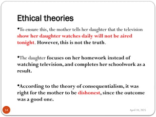April 10, 2025
Ethical theories
14
To ensure this, the mother tells her daughter that the television
show her daughter watches daily will not be aired
tonight. However, this is not the truth.
The daughter focuses on her homework instead of
watching television, and completes her schoolwork as a
result.
According to the theory of consequentialism, it was
right for the mother to be dishonest, since the outcome
was a good one.
 