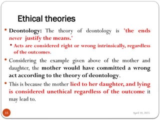 April 10, 2025
Ethical theories
15
 Deontology: The theory of deontology is 'the ends
never justify the means.'
 Acts are considered right or wrong intrinsically, regardless
of the outcomes.
 Considering the example given above of the mother and
daughter, the mother would have committed a wrong
act according to the theory of deontology.
 This is because the mother lied to her daughter, and lying
is considered unethical regardless of the outcome it
may lead to.
 