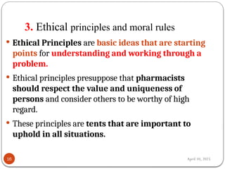April 10, 2025
3. Ethical principles and moral rules
16
 Ethical Principles are basic ideas that are starting
points for understanding and working through a
problem.
 Ethical principles presuppose that pharmacists
should respect the value and uniqueness of
persons and consider others to be worthy of high
regard.
 These principles are tents that are important to
uphold in all situations.
 