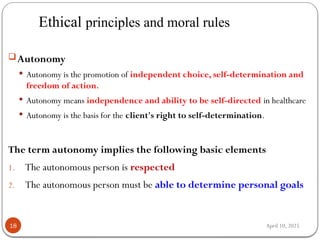 April 10, 2025
Ethical principles and moral rules
18
Autonomy
 Autonomy is the promotion of independent choice, self-determination and
freedom of action.
 Autonomy means independence and ability to be self-directed in healthcare
 Autonomy is the basis for the client's right to self-determination.
The term autonomy implies the following basic elements
1. The autonomous person is respected
2. The autonomous person must be able to determine personal goals
 