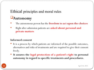 April 10, 2025
Ethical principles and moral rules
19
Autonomy
 The autonomous person has the freedom to act upon the choices
 Right after admission patients are asked about personal and
private matters
Informed consent
 It is a process by which patients are informed of the possible outcomes,
alternatives and risks of treatments and are required to give their consent
freely.
 It assures the legal protection of a patient’s right to personal
autonomy in regard to specific treatments and procedures.
 
