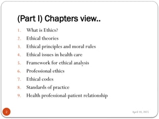 April 10, 2025
(Part I) Chapters view..
2
1. What is Ethics?
2. Ethical theories
3. Ethical principles and moral rules
4. Ethical issues in health care
5. Framework for ethical analysis
6. Professional ethics
7. Ethical codes
8. Standards of practice
9. Health professional-patient relationship
 
