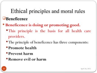 April 10, 2025
Ethical principles and moral rules
20
Beneficence
 Beneficence is doing or promoting good.
This principle is the basis for all health care
providers.
The principle of beneficence has three components:
Promote health
Prevent harm
Remove evil or harm
 