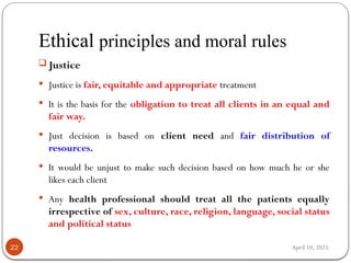 April 10, 2025
Ethical principles and moral rules
22
 Justice
 Justice is fair, equitable and appropriate treatment
 It is the basis for the obligation to treat all clients in an equal and
fair way.
 Just decision is based on client need and fair distribution of
resources.
 It would be unjust to make such decision based on how much he or she
likes each client
 Any health professional should treat all the patients equally
irrespective of sex, culture, race, religion, language, social status
and political status
 