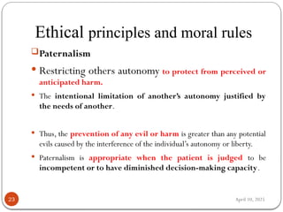 April 10, 2025
Ethical principles and moral rules
23
Paternalism
 Restricting others autonomy to protect from perceived or
anticipated harm.
 The intentional limitation of another’s autonomy justified by
the needs of another.
 Thus, the prevention of any evil or harm is greater than any potential
evils caused by the interference of the individual’s autonomy or liberty.
 Paternalism is appropriate when the patient is judged to be
incompetent or to have diminished decision-making capacity.
 
