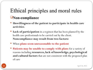 April 10, 2025
Ethical principles and moral rules
24
Non-compliance
 Unwillingness of the patient to participate in health care
activities.
 Lack of participation in a regimen that has been planned by the
health care professionals to be carried out by the client.
Noncompliance may result from two factors:
 When plans seem unreasonable to the patient
 Patients may be unable to comply with plans for a variety of
reasons including resources, lack of knowledge, psychological
and cultural factors that are not consistent with the proposed plan
of care
 