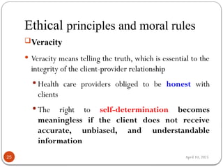 April 10, 2025
Ethical principles and moral rules
25
Veracity
 Veracity means telling the truth, which is essential to the
integrity of the client-provider relationship
 Health care providers obliged to be honest with
clients
 The right to self-determination becomes
meaningless if the client does not receive
accurate, unbiased, and understandable
information
 