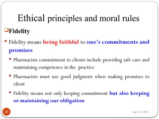 April 10, 2025
Ethical principles and moral rules
26
Fidelity
 Fidelity means being faithful to one's commitments and
promises
 Pharmacists commitment to clients include providing safe care and
maintaining competence in the practice
 Pharmacists must use good judgment when making promises to
client
 Fidelity means not only keeping commitment but also keeping
or maintaining our obligation
 