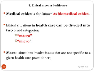 April 10, 2025
4. Ethical issues in health care
28
 Medical ethics is also known as biomedical ethics.
 Ethical situations in health care can be divided into
two broad categories:
o“macro”
o“micro”
 Macro situations involve issues that are not specific to a
given health care practitioner;
 