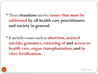 April 10, 2025
29
 These situations involve issues that must be
addressed by all health care practitioners
and society in general.
 It includes issues such as abortion, assisted
suicide, genomics, rationing of and access to
health care, organ transplantation, and in
vitro fertilization.
 