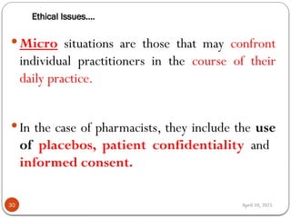 April 10, 2025
Ethical Issues….
30
 Micro situations are those that may confront
individual practitioners in the course of their
daily practice.
 In the case of pharmacists, they include the use
of placebos, patient confidentiality and
informed consent.
 