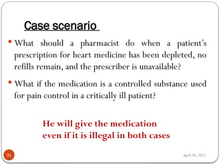 April 10, 2025
Case scenario
31
 What should a pharmacist do when a patient’s
prescription for heart medicine has been depleted, no
refills remain, and the prescriber is unavailable?
 What if the medication is a controlled substance used
for pain control in a critically ill patient?
He will give the medication
even if it is illegal in both cases
 