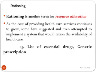 April 10, 2025
Rationing
32
 Rationing is another term for resource allocation
 As the cost of providing health care services continues
to grow, some have suggested and even attempted to
implement a system that would ration the availability of
health care
eg. List of essential drugs, Generic
prescription
 