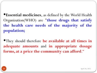 April 10, 2025
34
Essential medicines, as defined by the World Health
Organization(WHO) are "those drugs that satisfy
the health care needs of the majority of the
population;
They should therefore be available at all times in
adequate amounts and in appropriate dosage
forms, at a price the community can afford.“
 