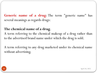 April 10, 2025
35
Generic name of a drug: The term "generic name" has
several meanings as regards drugs:
The chemical name of a drug.
A term referring to the chemical makeup of a drug rather than
to the advertised brand name under which the drug is sold.
A term referring to any drug marketed under its chemical name
without advertising.
 