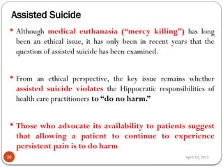 April 10, 2025
Assisted Suicide
36
 Although medical euthanasia (“mercy killing”) has long
been an ethical issue, it has only been in recent years that the
question of assisted suicide has been examined.
 From an ethical perspective, the key issue remains whether
assisted suicide violates the Hippocratic responsibilities of
health care practitioners to “do no harm.”
 Those who advocate its availability to patients suggest
that allowing a patient to continue to experience
persistent pain is to do harm
 