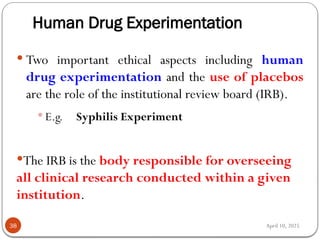 April 10, 2025
Human Drug Experimentation
38
 Two important ethical aspects including human
drug experimentation and the use of placebos
are the role of the institutional review board (IRB).
 E.g. Syphilis Experiment
The IRB is the body responsible for overseeing
all clinical research conducted within a given
institution.
 