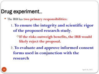 April 10, 2025
Drug experiment…
39
 The IRB has two primary responsibilities:
1. To ensure the integrity and scientific rigor
of the proposed research study.
oIf the risks outweigh benefits, the IRB would
likely reject the proposal.
2. To evaluate and approve informed consent
forms used in conjunction with the
research
 