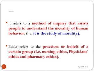 April 10, 2025
WHAT IS ETHICS?
4
 It refers to a method of inquiry that assists
people to understand the morality of human
behavior. (i.e. it is the study of morality).
 Ethics refers to the practices or beliefs of a
certain group (i.e. nursing ethics, Physicians'
ethics and pharmacy ethics).
 