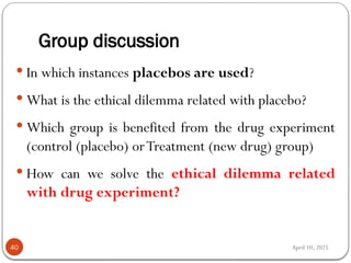 April 10, 2025
Group discussion
40
 In which instances placebos are used?
 What is the ethical dilemma related with placebo?
 Which group is benefited from the drug experiment
(control (placebo) orTreatment (new drug) group)
 How can we solve the ethical dilemma related
with drug experiment?
 