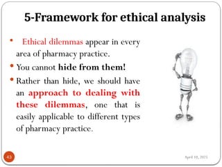 April 10, 2025
5-Framework for ethical analysis
43
 Ethical dilemmas appear in every
area of pharmacy practice.
 You cannot hide from them!
 Rather than hide, we should have
an approach to dealing with
these dilemmas, one that is
easily applicable to different types
of pharmacy practice.
 