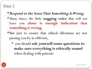 April 10, 2025
Step 1
45
Respond to the SenseThat Something IsWrong
 Many times, the little nagging voice that will not
leave you alone is enough indication that
something is wrong.
But just to ensure that ethical dilemmas are not
passing you by in oblivion,
 you should ask yourself some questions to
make sure everything is ethically sound
when dealing with patients
 