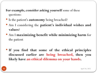 April 10, 2025
46
For example, consider asking yourself some of these
questions:
 Is the patient's autonomy being breached?
 Am I considering the patient's individual wishes and
values?
 Am I maximizing benefit while minimizing harm for
the patient
 If you find that some of the ethical principles
discussed earlier are being breached, then you
likely have an ethical dilemma on your hands.
 