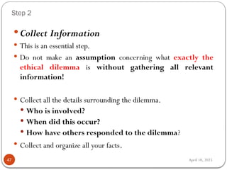 April 10, 2025
Step 2
47
 Collect Information
 This is an essential step.
 Do not make an assumption concerning what exactly the
ethical dilemma is without gathering all relevant
information!
 Collect all the details surrounding the dilemma.
 Who is involved?
 When did this occur?
 How have others responded to the dilemma?
 Collect and organize all your facts.
 