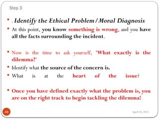 April 10, 2025
Step 3
48
 .Identify the Ethical Problem/Moral Diagnosis
 At this point, you know something is wrong, and you have
all the facts surrounding the incident.
 Now is the time to ask yourself, 'What exactly is the
dilemma?'
 Identify what the source of the concern is.
 What is at the heart of the issue?
 Once you have defined exactly what the problem is, you
are on the right track to begin tackling the dilemma!
 