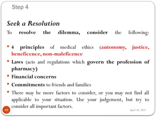 April 10, 2025
Step 4
49
Seek a Resolution
To resolve the dilemma, consider the following:
 4 principles of medical ethics (autonomy, justice,
beneficence, non-maleficence
 Laws (acts and regulations which govern the profession of
pharmacy)
 Financial concerns
 Commitments to friends and families
 There may be more factors to consider, or you may not find all
applicable to your situation. Use your judgement, but try to
consider all important factors.
 
