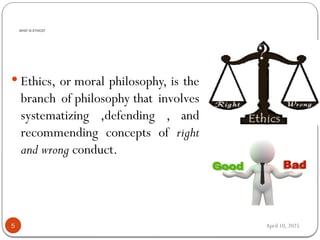 April 10, 2025
WHAT IS ETHICS?
5
 Ethics, or moral philosophy, is the
branch of philosophy that involves
systematizing ,defending , and
recommending concepts of right
and wrong conduct.
 