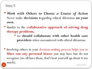 April 10, 2025
Step 5
50
 Work with Others to Choose a Course of Action
Never make decisions regarding ethical dilemmas on your
own.
 Similar to the collaborative approach of solving drug
therapy problems,
 we should collaborate with other health care
providers when encountered with ethical dilemmas.
 Involving others in your decision-making process helps you to
filter out any personal biases you may have but do not
recognize (we all have them, don't beat yourself up about it too
much).
 