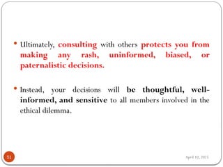 April 10, 2025
51
 Ultimately, consulting with others protects you from
making any rash, uninformed, biased, or
paternalistic decisions.
 Instead, your decisions will be thoughtful, well-
informed, and sensitive to all members involved in the
ethical dilemma.
 