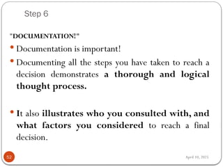 April 10, 2025
Step 6
52
"DOCUMENTATION!"
 Documentation is important!
 Documenting all the steps you have taken to reach a
decision demonstrates a thorough and logical
thought process.
 It also illustrates who you consulted with, and
what factors you considered to reach a final
decision.
 
