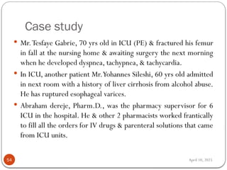 April 10, 2025
Case study
54
 Mr.Tesfaye Gabrie, 70 yrs old in ICU (PE) & fractured his femur
in fall at the nursing home & awaiting surgery the next morning
when he developed dyspnea, tachypnea, & tachycardia.
 In ICU, another patient Mr.Yohannes Sileshi, 60 yrs old admitted
in next room with a history of liver cirrhosis from alcohol abuse.
He has ruptured esophageal varices.
 Abraham dereje, Pharm.D., was the pharmacy supervisor for 6
ICU in the hospital. He & other 2 pharmacists worked frantically
to fill all the orders for IV drugs & parenteral solutions that came
from ICU units.
 