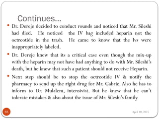 April 10, 2025
Continues...
55
 Dr. Dereje decided to conduct rounds and noticed that Mr. Sileshi
had died. He noticed the IV bag included heparin not the
octreotide in the trash. He came to know that the Ivs were
inappropriately labeled.
 Dr. Dereje knew that its a critical case even though the mix-up
with the heparin may not have had anything to do with Mr. Sileshi’s
death, but he knew that such a patient should not receive Heparin.
 Next step should be to stop the octreotide IV & notify the
pharmacy to send up the right drug for Mr. Gabrie. Also he has to
inform to Dr. Mulalem, intensivist. But he knew that he can’t
tolerate mistakes & also about the issue of Mr. Sileshi’s family.
 