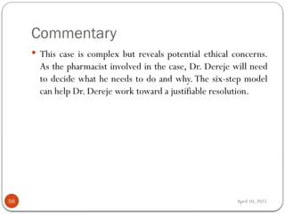April 10, 2025
Commentary
56
 This case is complex but reveals potential ethical concerns.
As the pharmacist involved in the case, Dr. Dereje will need
to decide what he needs to do and why. The six-step model
can help Dr. Dereje work toward a justifiable resolution.
 