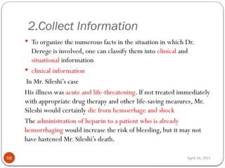 April 10, 2025
2.Collect Information
58
 To organize the numerous facts in the situation in which Dr.
Derege is involved, one can classify them into clinical and
situational information
 clinical information
In Mr. Sileshi’s case
His illness was acute and life-threatening. If not treated immediately
with appropriate drug therapy and other life-saving measures, Mr.
Sileshi would certainly die from hemorrhage and shock
The administration of heparin to a patient who is already
hemorrhaging would increase the risk of bleeding, but it may not
have hastened Mr. Sileshi’s death.
 